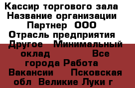 Кассир торгового зала › Название организации ­ Партнер, ООО › Отрасль предприятия ­ Другое › Минимальный оклад ­ 18 750 - Все города Работа » Вакансии   . Псковская обл.,Великие Луки г.